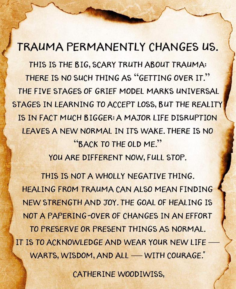 Quote from Catherine Woodiwiss reading: Trauma permanently changes us. This is the big, scary truth about trauma: there is no such thing as "getting over it." The five stages of grief model marks universal stages in learning to accept loss, but the reality is in fact much biger: a major life disruption leaves a new normal in its wake. There is no "back to the old me." You are different now, full stop. This is not a wholly negative thing. Healing from trauma can also mean finding new strength and joy. The goal of healing is not a papering-over of changes in an effort to preserve of present things as normal. It is to acknowledge and wear your new life--warts, wisdom, and all--with courage.