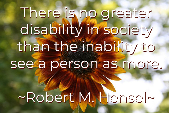 A quote from Robert M. Hensel: There is no greater disability in society than the inability to see a person as more.