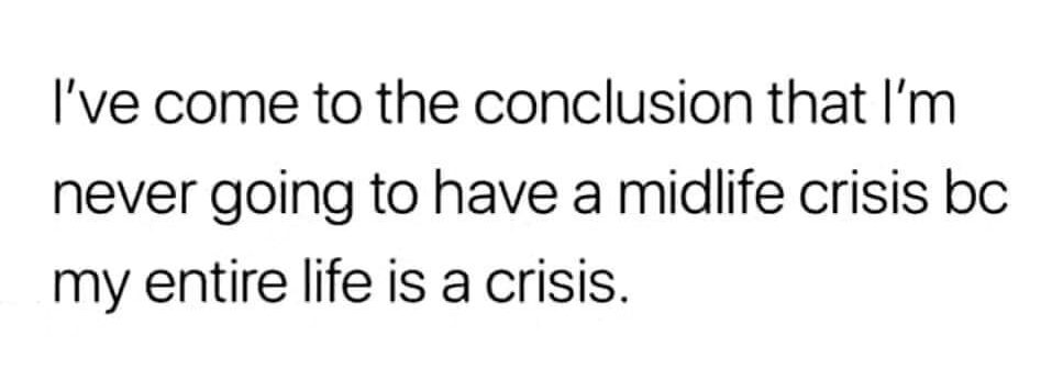 I've come to the conclusion that I'm never going to have a midlife crisis because my entire life is a crisis.